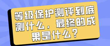 等级保护测评到底测什么，最终的成果是什么？